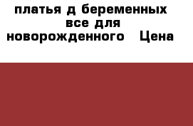 платья д/беременных, все для новорожденного › Цена ­ 500 - Челябинская обл., Чебаркуль г. Дети и материнство » Одежда для беременных   . Челябинская обл.